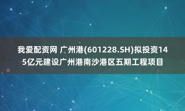 我爱配资网 广州港(601228.SH)拟投资145亿元建设广州港南沙港区五期工程项目