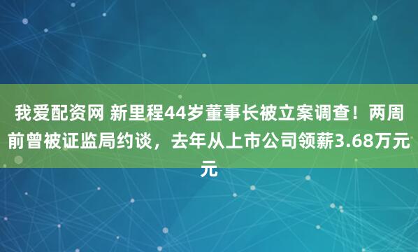 我爱配资网 新里程44岁董事长被立案调查！两周前曾被证监局约谈，去年从上市公司领薪3.68万元