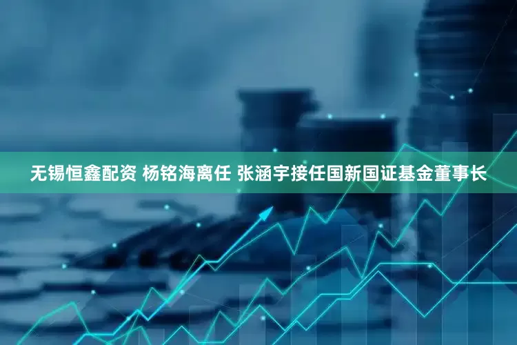无锡恒鑫配资 杨铭海离任 张涵宇接任国新国证基金董事长