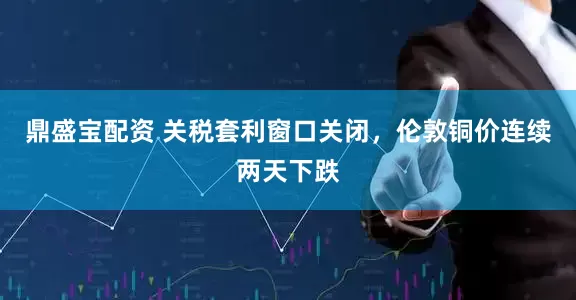 鼎盛宝配资 关税套利窗口关闭，伦敦铜价连续两天下跌