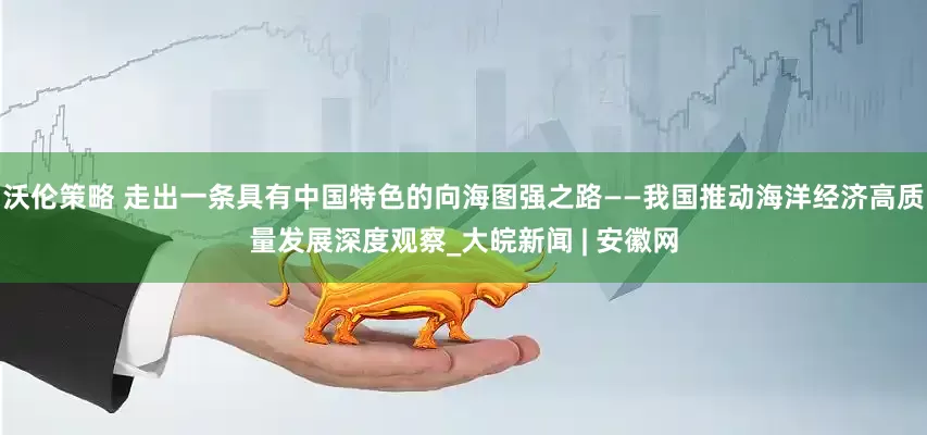 沃伦策略 走出一条具有中国特色的向海图强之路——我国推动海洋经济高质量发展深度观察_大皖新闻 | 安徽网