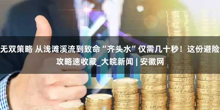 无双策略 从浅滩溪流到致命“齐头水”仅需几十秒！这份避险攻略速收藏_大皖新闻 | 安徽网