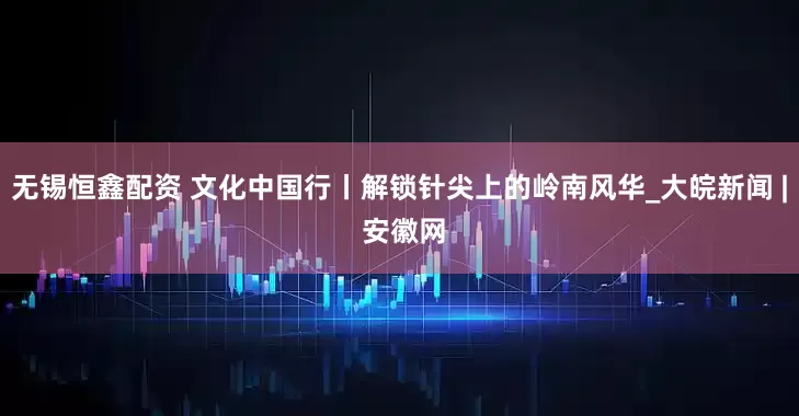 无锡恒鑫配资 文化中国行丨解锁针尖上的岭南风华_大皖新闻 | 安徽网