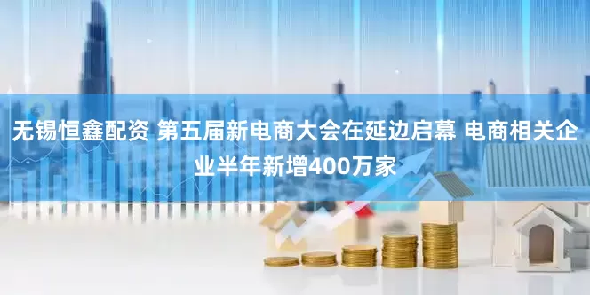 无锡恒鑫配资 第五届新电商大会在延边启幕 电商相关企业半年新增400万家