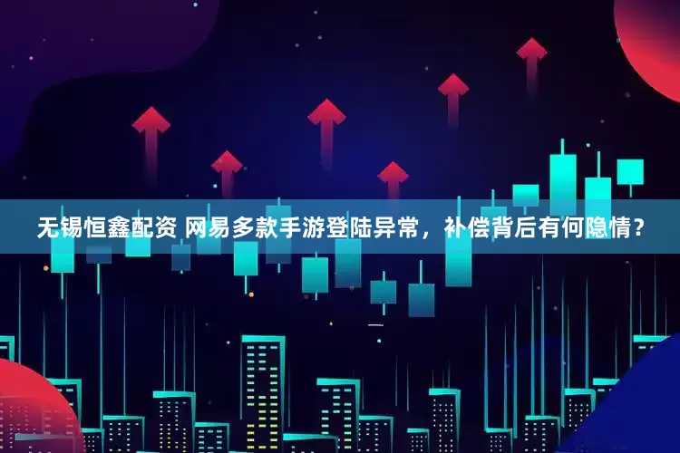 无锡恒鑫配资 网易多款手游登陆异常，补偿背后有何隐情？