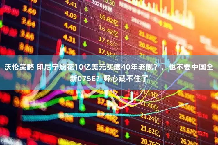 沃伦策略 印尼宁愿花10亿美元买艘40年老舰？，也不要中国全新075E？野心藏不住了