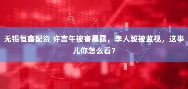 无锡恒鑫配资 许言午被害暴露，李人骏被监视，这事儿你怎么看？