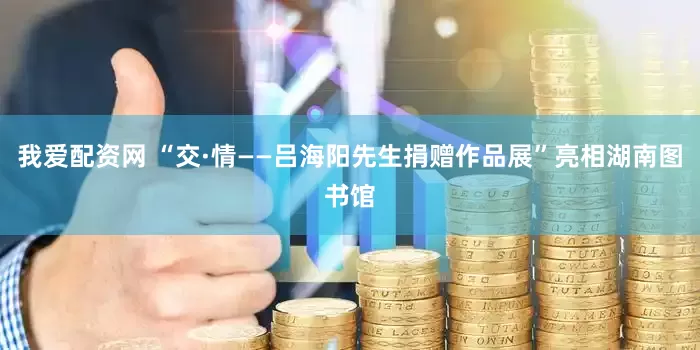 我爱配资网 “交·情——吕海阳先生捐赠作品展”亮相湖南图书馆
