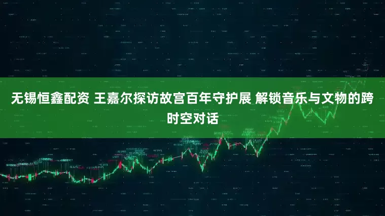 无锡恒鑫配资 王嘉尔探访故宫百年守护展 解锁音乐与文物的跨时空对话