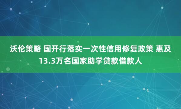 沃伦策略 国开行落实一次性信用修复政策 惠及13.3万名国家助学贷款借款人