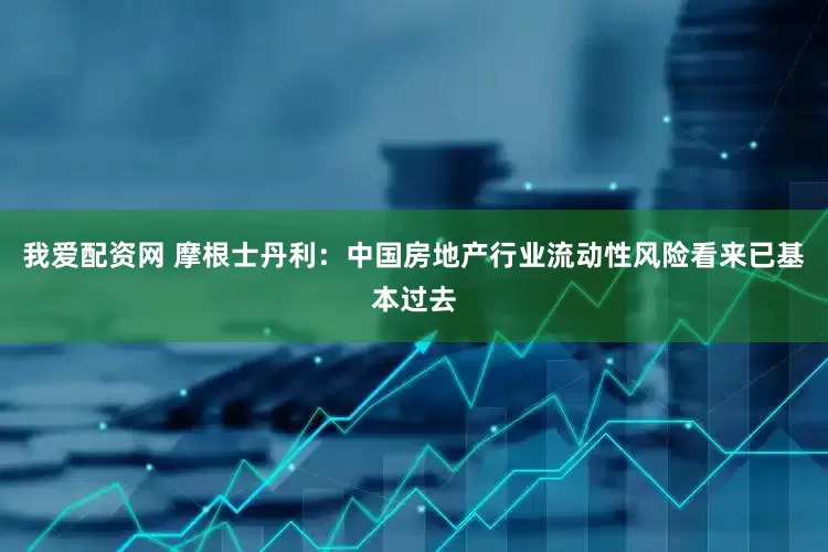我爱配资网 摩根士丹利:中国房地产行业流动性风险看来已基本过去