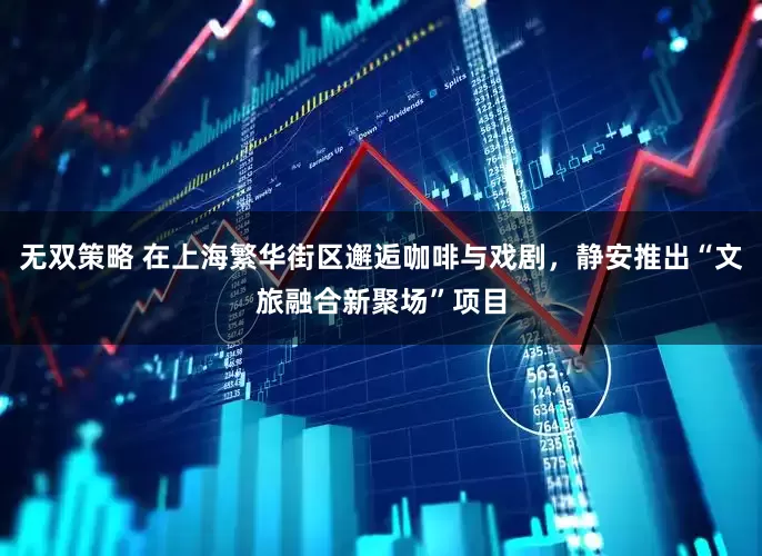 无双策略 在上海繁华街区邂逅咖啡与戏剧，静安推出“文旅融合新聚场”项目
