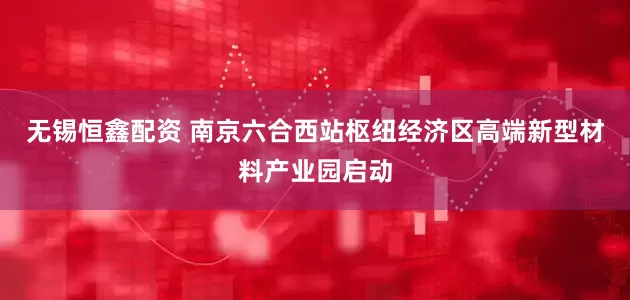 无锡恒鑫配资 南京六合西站枢纽经济区高端新型材料产业园启动